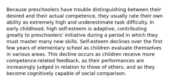 Because preschoolers have trouble distinguishing between their desired and their actual competence, they usually rate their own ability as extremely high and underestimate task difficulty. In early childhood, high self-esteem is adaptive, contributing greatly to preschoolers' initiative during a period in which they must master many new skills. Self-esteem declines over the first few years of elementary school as children evaluate themselves in various areas. This decline occurs as children receive more competence-related feedback, as their performances are increasingly judged in relation to those of others, and as they become cognitively capable of social comparison.