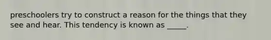 preschoolers try to construct a reason for the things that they see and hear. This tendency is known as _____.