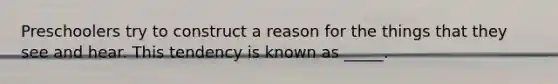 Preschoolers try to construct a reason for the things that they see and hear. This tendency is known as _____.