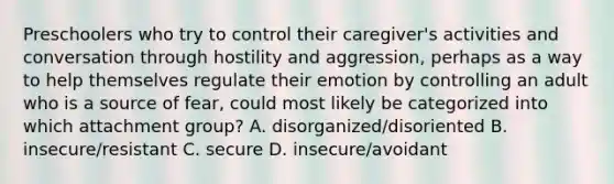 Preschoolers who try to control their caregiver's activities and conversation through hostility and aggression, perhaps as a way to help themselves regulate their emotion by controlling an adult who is a source of fear, could most likely be categorized into which attachment group? A. disorganized/disoriented B. insecure/resistant C. secure D. insecure/avoidant