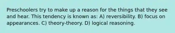 Preschoolers try to make up a reason for the things that they see and hear. This tendency is known as: A) reversibility. B) focus on appearances. C) theory-theory. D) logical reasoning.