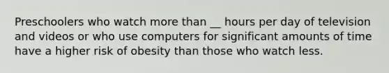 Preschoolers who watch more than __ hours per day of television and videos or who use computers for significant amounts of time have a higher risk of obesity than those who watch less.