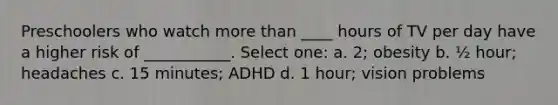 Preschoolers who watch more than ____ hours of TV per day have a higher risk of ___________. Select one: a. 2; obesity b. ½ hour; headaches c. 15 minutes; ADHD d. 1 hour; vision problems