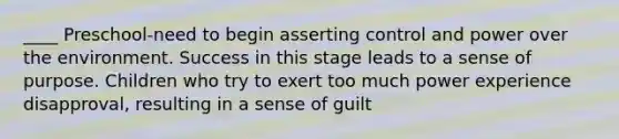 ____ Preschool-need to begin asserting control and power over the environment. Success in this stage leads to a sense of purpose. Children who try to exert too much power experience disapproval, resulting in a sense of guilt