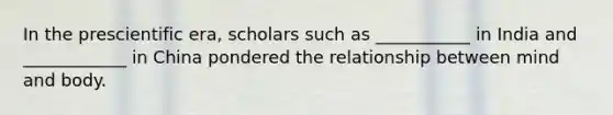 In the prescientific era, scholars such as ___________ in India and ____________ in China pondered the relationship between mind and body.