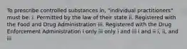 To prescribe controlled substances in, "individual practitioners" must be: i. Permitted by the law of their state ii. Registered with the Food and Drug Administration iii. Registered with the Drug Enforcement Administration i only iii only i and iii i and ii i, ii, and iii