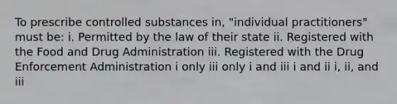 To prescribe controlled substances in, "individual practitioners" must be: i. Permitted by the law of their state ii. Registered with the Food and Drug Administration iii. Registered with the Drug Enforcement Administration i only iii only i and iii i and ii i, ii, and iii