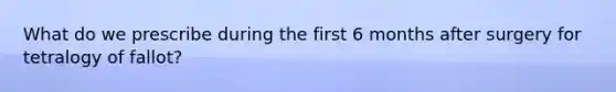 What do we prescribe during the first 6 months after surgery for tetralogy of fallot?