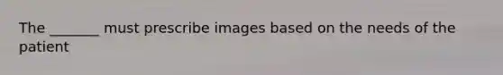 The _______ must prescribe images based on the needs of the patient