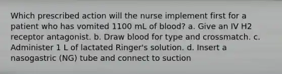 Which prescribed action will the nurse implement first for a patient who has vomited 1100 mL of blood? a. Give an IV H2 receptor antagonist. b. Draw blood for type and crossmatch. c. Administer 1 L of lactated Ringer's solution. d. Insert a nasogastric (NG) tube and connect to suction