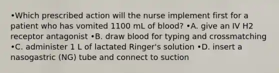 •Which prescribed action will the nurse implement first for a patient who has vomited 1100 mL of blood? •A. give an IV H2 receptor antagonist •B. draw blood for typing and crossmatching •C. administer 1 L of lactated Ringer's solution •D. insert a nasogastric (NG) tube and connect to suction