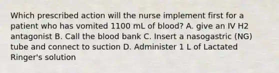 Which prescribed action will the nurse implement first for a patient who has vomited 1100 mL of blood? A. give an IV H2 antagonist B. Call the blood bank C. Insert a nasogastric (NG) tube and connect to suction D. Administer 1 L of Lactated Ringer's solution