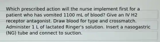 Which prescribed action will the nurse implement first for a patient who has vomited 1100 mL of blood? Give an IV H2 receptor antagonist. Draw blood for type and crossmatch. Administer 1 L of lactated Ringer's solution. Insert a nasogastric (NG) tube and connect to suction.