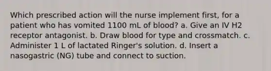 Which prescribed action will the nurse implement first, for a patient who has vomited 1100 mL of blood? a. Give an IV H2 receptor antagonist. b. Draw blood for type and crossmatch. c. Administer 1 L of lactated Ringer's solution. d. Insert a nasogastric (NG) tube and connect to suction.