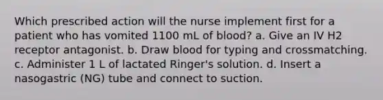 Which prescribed action will the nurse implement first for a patient who has vomited 1100 mL of blood? a. Give an IV H2 receptor antagonist. b. Draw blood for typing and crossmatching. c. Administer 1 L of lactated Ringer's solution. d. Insert a nasogastric (NG) tube and connect to suction.