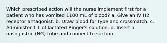 Which prescribed action will the nurse implement first for a patient who has vomited 1100 mL of blood? a. Give an IV H2 receptor antagonist. b. Draw blood for type and crossmatch. c. Administer 1 L of lactated Ringer's solution. d. Insert a nasogastric (NG) tube and connect to suction.