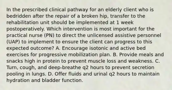 In the prescribed clinical pathway for an elderly client who is bedridden after the repair of a broken hip, transfer to the rehabilitation unit should be implemented at 1 week postoperatively. Which intervention is most important for the practical nurse (PN) to direct the unlicensed assistive personnel (UAP) to implement to ensure the client can progress to this expected outcome? A. Encourage isotonic and active bed exercises for progressive mobilization plan. B. Provide meals and snacks high in protein to prevent muscle loss and weakness. C. Turn, cough, and deep-breathe q2 hours to prevent secretion pooling in lungs. D. Offer fluids and urinal q2 hours to maintain hydration and bladder function.