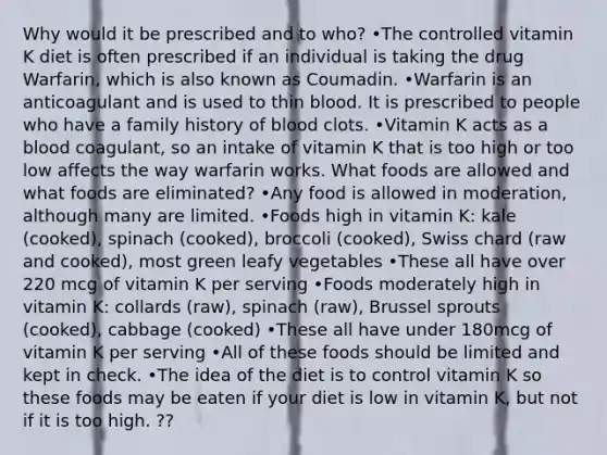 Why would it be prescribed and to who? •The controlled vitamin K diet is often prescribed if an individual is taking the drug Warfarin, which is also known as Coumadin. •Warfarin is an anticoagulant and is used to thin blood. It is prescribed to people who have a family history of blood clots. •Vitamin K acts as a blood coagulant, so an intake of vitamin K that is too high or too low affects the way warfarin works. What foods are allowed and what foods are eliminated? •Any food is allowed in moderation, although many are limited. •Foods high in vitamin K: kale (cooked), spinach (cooked), broccoli (cooked), Swiss chard (raw and cooked), most green leafy vegetables •These all have over 220 mcg of vitamin K per serving •Foods moderately high in vitamin K: collards (raw), spinach (raw), Brussel sprouts (cooked), cabbage (cooked) •These all have under 180mcg of vitamin K per serving •All of these foods should be limited and kept in check. •The idea of the diet is to control vitamin K so these foods may be eaten if your diet is low in vitamin K, but not if it is too high. ??