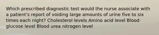 Which prescribed diagnostic test would the nurse associate with a patient's report of voiding large amounts of urine five to six times each night? Cholesterol levels Amino acid level Blood glucose level Blood urea nitrogen level