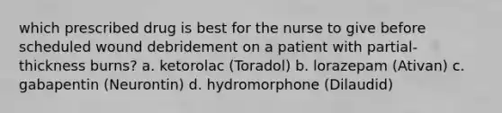 which prescribed drug is best for the nurse to give before scheduled wound debridement on a patient with partial-thickness burns? a. ketorolac (Toradol) b. lorazepam (Ativan) c. gabapentin (Neurontin) d. hydromorphone (Dilaudid)