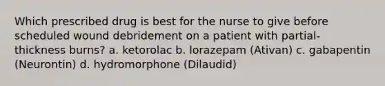 Which prescribed drug is best for the nurse to give before scheduled wound debridement on a patient with partial-thickness burns? a. ketorolac b. lorazepam (Ativan) c. gabapentin (Neurontin) d. hydromorphone (Dilaudid)