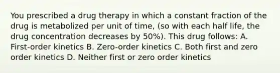 You prescribed a drug therapy in which a constant fraction of the drug is metabolized per unit of time, (so with each half life, the drug concentration decreases by 50%). This drug follows: A. First-order kinetics B. Zero-order kinetics C. Both first and zero order kinetics D. Neither first or zero order kinetics