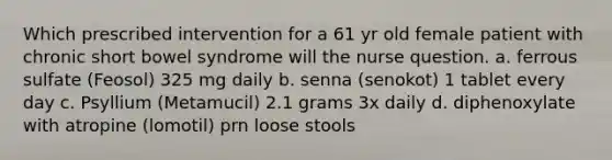 Which prescribed intervention for a 61 yr old female patient with chronic short bowel syndrome will the nurse question. a. ferrous sulfate (Feosol) 325 mg daily b. senna (senokot) 1 tablet every day c. Psyllium (Metamucil) 2.1 grams 3x daily d. diphenoxylate with atropine (lomotil) prn loose stools