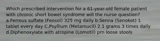 Which prescribed intervention for a 61-year-old female patient with chronic short bowel syndrome will the nurse question? a.Ferrous sulfate (Feosol) 325 mg daily b.Senna (Senokot) 1 tablet every day C.Psyllium (Metamucil) 2.1 grams 3 times daily d.Diphenoxylate with atropine (Lomotil) prn loose stools