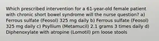 Which prescribed intervention for a 61-year-old female patient with chronic short bowel syndrome will the nurse question? a) Ferrous sulfate (Feosol) 325 mg daily b) Ferrous sulfate (Feosol) 325 mg daily c) Psyllium (Metamucil) 2.1 grams 3 times daily d) Diphenoxylate with atropine (Lomotil) prn loose stools