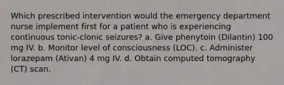 Which prescribed intervention would the emergency department nurse implement first for a patient who is experiencing continuous tonic-clonic seizures? a. Give phenytoin (Dilantin) 100 mg IV. b. Monitor level of consciousness (LOC). c. Administer lorazepam (Ativan) 4 mg IV. d. Obtain computed tomography (CT) scan.