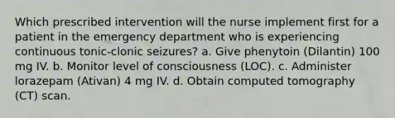 Which prescribed intervention will the nurse implement first for a patient in the emergency department who is experiencing continuous tonic-clonic seizures? a. Give phenytoin (Dilantin) 100 mg IV. b. Monitor level of consciousness (LOC). c. Administer lorazepam (Ativan) 4 mg IV. d. Obtain computed tomography (CT) scan.