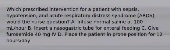 Which prescribed intervention for a patient with sepsis, hypotension, and acute respiratory distress syndrome (ARDS) would the nurse question? A. Infuse normal saline at 100 mL/hour B. Insert a nasogastric tube for enteral feeding C. Give furosemide 40 mg IV D. Place the patient in prone position for 12 hours/day