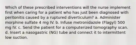 Which of these prescribed interventions will the nurse implement first when caring for a patient who has just been diagnosed with peritonitis caused by a ruptured diverticulum? a. Administer morphine sulfate 4 mg IV. b. Infuse metronidazole (Flagyl) 500 mg IV. c. Send the patient for a computerized tomography scan. d. Insert a nasogastric (NG) tube and connect it to intermittent low suction.