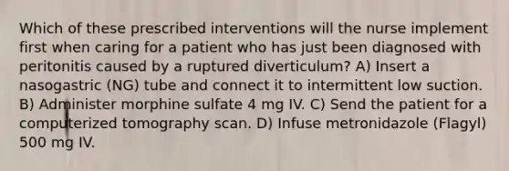 Which of these prescribed interventions will the nurse implement first when caring for a patient who has just been diagnosed with peritonitis caused by a ruptured diverticulum? A) Insert a nasogastric (NG) tube and connect it to intermittent low suction. B) Administer morphine sulfate 4 mg IV. C) Send the patient for a computerized tomography scan. D) Infuse metronidazole (Flagyl) 500 mg IV.