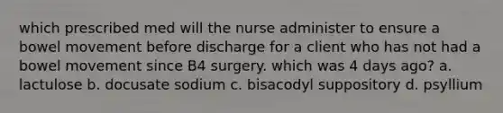 which prescribed med will the nurse administer to ensure a bowel movement before discharge for a client who has not had a bowel movement since B4 surgery. which was 4 days ago? a. lactulose b. docusate sodium c. bisacodyl suppository d. psyllium