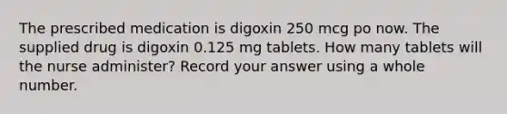 The prescribed medication is digoxin 250 mcg po now. The supplied drug is digoxin 0.125 mg tablets. How many tablets will the nurse administer? Record your answer using a whole number.