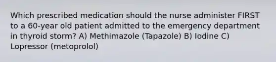 Which prescribed medication should the nurse administer FIRST to a 60-year old patient admitted to the emergency department in thyroid storm? A) Methimazole (Tapazole) B) Iodine C) Lopressor (metoprolol)