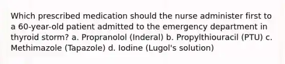 Which prescribed medication should the nurse administer first to a 60-year-old patient admitted to the emergency department in thyroid storm? a. Propranolol (Inderal) b. Propylthiouracil (PTU) c. Methimazole (Tapazole) d. Iodine (Lugol's solution)