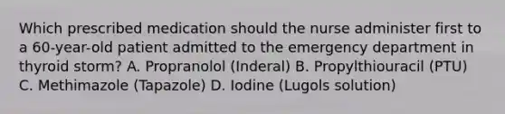 Which prescribed medication should the nurse administer first to a 60-year-old patient admitted to the emergency department in thyroid storm? A. Propranolol (Inderal) B. Propylthiouracil (PTU) C. Methimazole (Tapazole) D. Iodine (Lugols solution)