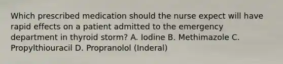 Which prescribed medication should the nurse expect will have rapid effects on a patient admitted to the emergency department in thyroid storm? A. Iodine B. Methimazole C. Propylthiouracil D. Propranolol (Inderal)