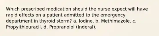 Which prescribed medication should the nurse expect will have rapid effects on a patient admitted to the emergency department in thyroid storm? a. Iodine. b. Methimazole. c. Propylthiouracil. d. Propranolol (Inderal).