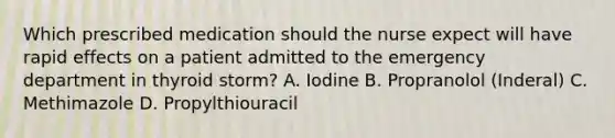 Which prescribed medication should the nurse expect will have rapid effects on a patient admitted to the emergency department in thyroid storm? A. Iodine B. Propranolol (Inderal) C. Methimazole D. Propylthiouracil