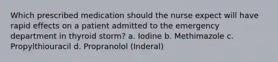 Which prescribed medication should the nurse expect will have rapid effects on a patient admitted to the emergency department in thyroid storm? a. Iodine b. Methimazole c. Propylthiouracil d. Propranolol (Inderal)