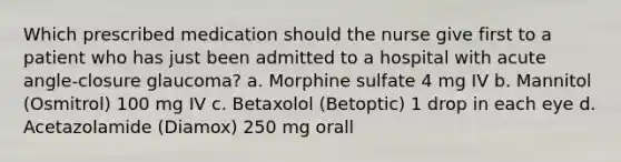 Which prescribed medication should the nurse give first to a patient who has just been admitted to a hospital with acute angle-closure glaucoma? a. Morphine sulfate 4 mg IV b. Mannitol (Osmitrol) 100 mg IV c. Betaxolol (Betoptic) 1 drop in each eye d. Acetazolamide (Diamox) 250 mg orall