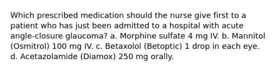 Which prescribed medication should the nurse give first to a patient who has just been admitted to a hospital with acute angle-closure glaucoma? a. Morphine sulfate 4 mg IV. b. Mannitol (Osmitrol) 100 mg IV. c. Betaxolol (Betoptic) 1 drop in each eye. d. Acetazolamide (Diamox) 250 mg orally.