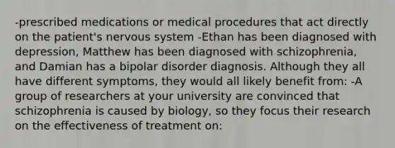 -prescribed medications or medical procedures that act directly on the patient's nervous system -Ethan has been diagnosed with depression, Matthew has been diagnosed with schizophrenia, and Damian has a bipolar disorder diagnosis. Although they all have different symptoms, they would all likely benefit from: -A group of researchers at your university are convinced that schizophrenia is caused by biology, so they focus their research on the effectiveness of treatment on: