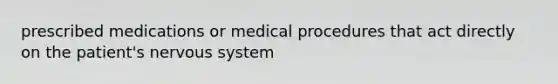 prescribed medications or medical procedures that act directly on the patient's nervous system