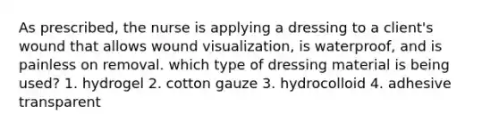 As prescribed, the nurse is applying a dressing to a client's wound that allows wound visualization, is waterproof, and is painless on removal. which type of dressing material is being used? 1. hydrogel 2. cotton gauze 3. hydrocolloid 4. adhesive transparent