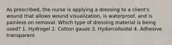 As prescribed, the nurse is applying a dressing to a client's wound that allows wound visualization, is waterproof, and is painless on removal. Which type of dressing material is being used? 1. Hydrogel 2. Cotton gauze 3. Hydorcolloidal 4. Adhesive transparent