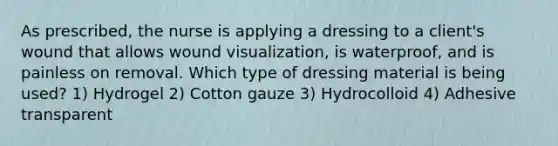 As prescribed, the nurse is applying a dressing to a client's wound that allows wound visualization, is waterproof, and is painless on removal. Which type of dressing material is being used? 1) Hydrogel 2) Cotton gauze 3) Hydrocolloid 4) Adhesive transparent